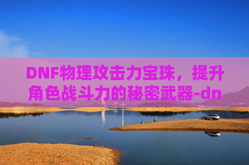DNF物理攻击力宝珠，提升角色战斗力的秘密武器-dnf物理攻击力宝珠怎么获得