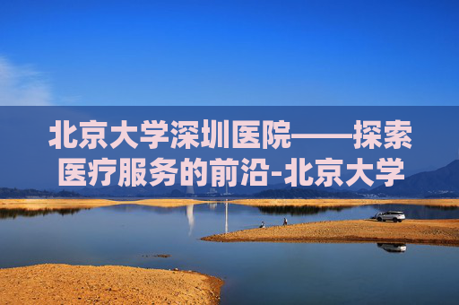 北京大学深圳医院——探索医疗服务的前沿-北京大学深圳医院官网