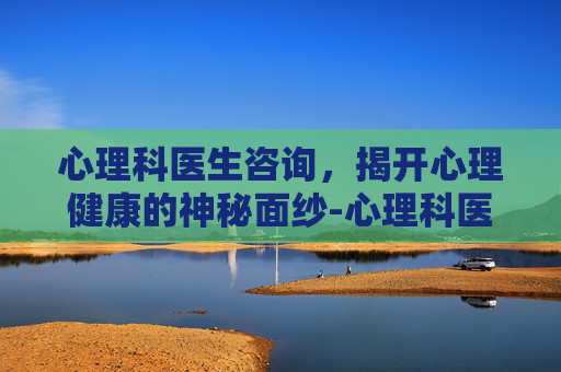 心理科医生咨询，揭开心理健康的神秘面纱-心理科医生咨询在线