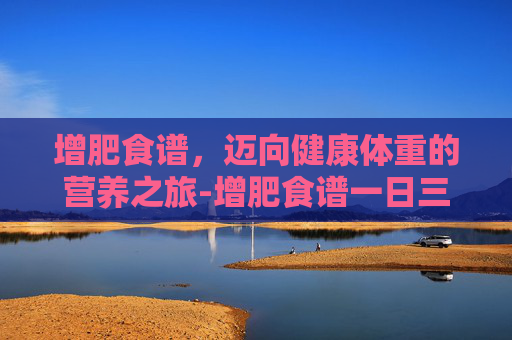 增肥食谱，迈向健康体重的营养之旅-增肥食谱一日三餐