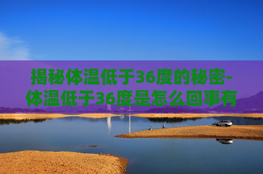 揭秘体温低于36度的秘密-体温低于36度是怎么回事有危害吗