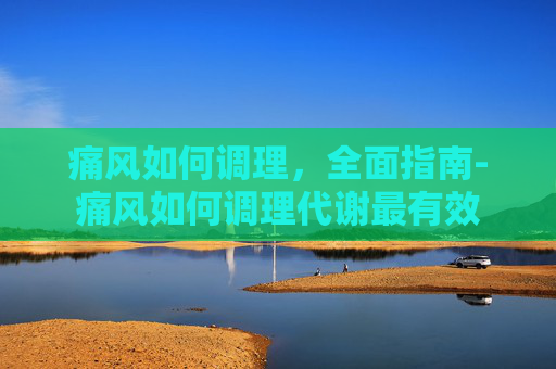 痛风如何调理，全面指南-痛风如何调理代谢最有效