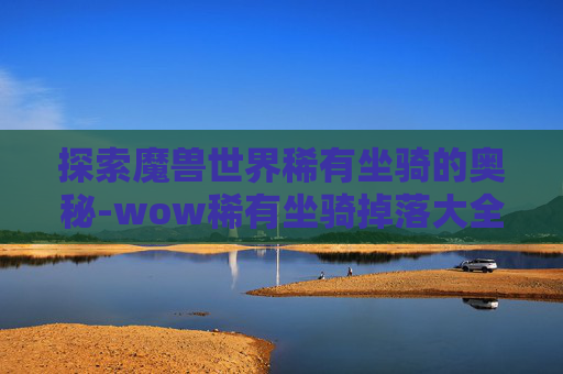 探索魔兽世界稀有坐骑的奥秘-wow稀有坐骑掉落大全