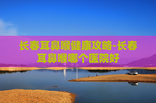 长春耳鼻喉健康攻略-长春耳鼻喉哪个医院好 长春耳鼻喉健康攻略-长春耳鼻喉哪个医院好