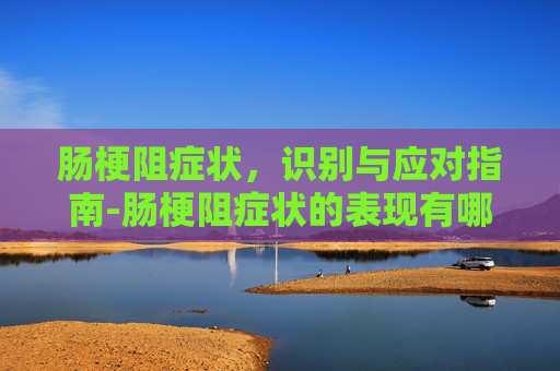 肠梗阻症状,识别与应对指南-肠梗阻症状的表现有哪些 肠梗阻症状,识别与应对指南-肠梗阻症状的表现有哪些