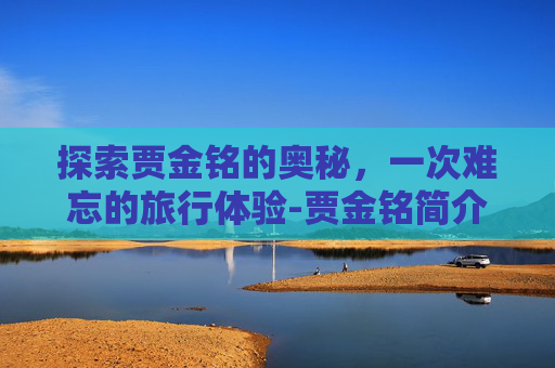 探索贾金铭的奥秘,一次难忘的旅行体验-贾金铭简介 探索贾金铭的奥秘,一次难忘的旅行体验-贾金铭简介
