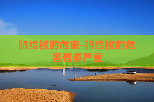 肺结核的危害-肺结核的危害有多严重 肺结核的危害-肺结核的危害有多严重