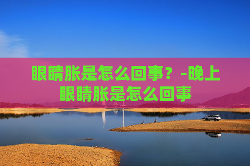 眼睛胀是怎么回事?-晚上眼睛胀是怎么回事 眼睛胀是怎么回事?-晚上眼睛胀是怎么回事