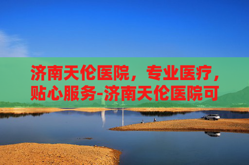 济南天伦医院，专业医疗，贴心服务-济南天伦医院可靠吗