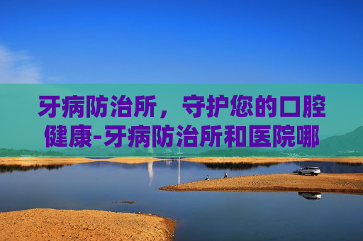 牙病防治所，守护您的口腔健康-牙病防治所和医院哪个好