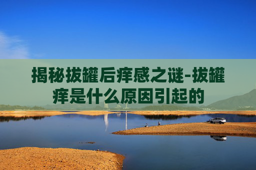 揭秘拔罐后痒感之谜-拔罐痒是什么原因引起的