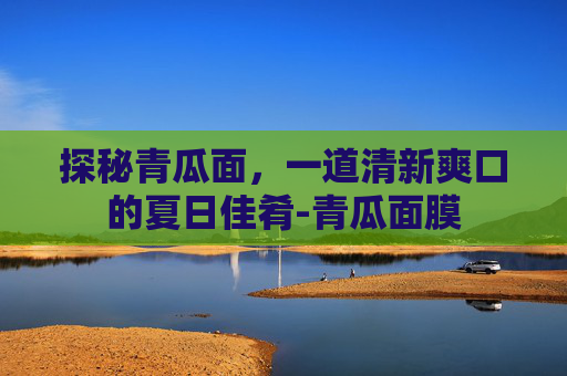 探秘青瓜面，一道清新爽口的夏日佳肴-青瓜面膜