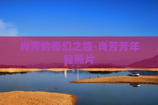 肖芳的奇幻之旅-肖芳芳年轻照片 肖芳的奇幻之旅-肖芳芳年轻照片