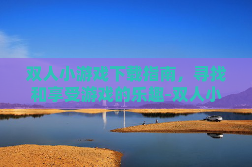 双人小游戏下载指南，寻找和享受游戏的乐趣-双人小游戏下载安装