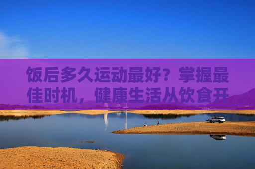 饭后多久运动最好?掌握最佳时机,健康生活从饮食开始-饭后多久运动最好不伤肠胃 饭后多久运动最好?掌握最佳时机,健康生活从饮食开始-饭后多久运动最好不伤肠胃