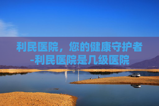 利民医院，您的健康守护者-利民医院是几级医院