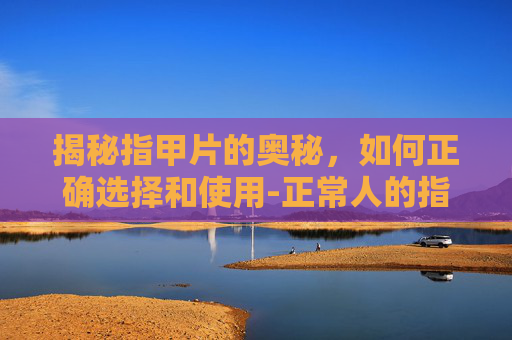 揭秘指甲片的奥秘，如何正确选择和使用-正常人的指甲片图片