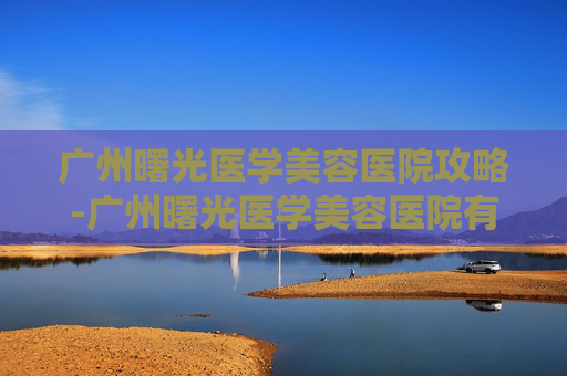广州曙光医学美容医院攻略-广州曙光医学美容医院有限公司