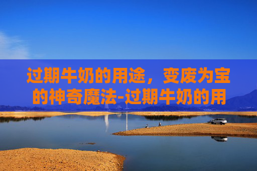 过期牛奶的用途,变废为宝的神奇魔法-过期牛奶的用途发面 过期牛奶的用途,变废为宝的神奇魔法-过期牛奶的用途发面