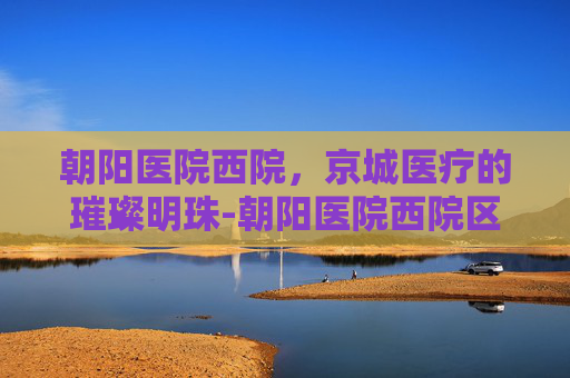 朝阳医院西院，京城医疗的璀璨明珠-朝阳医院西院区电话