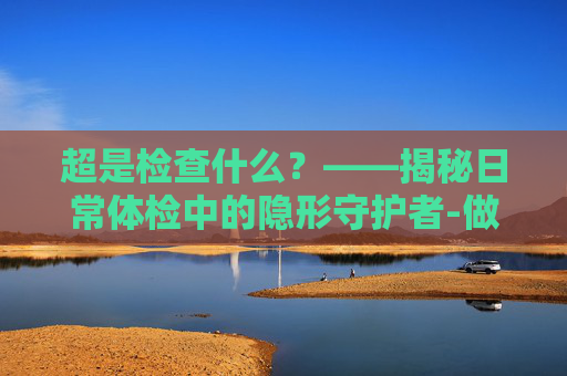 超是检查什么?——揭秘日常体检中的隐形守护者-做阴超是检查什么的 超是检查什么?——揭秘日常体检中的隐形守护者-做阴超是检查什么的