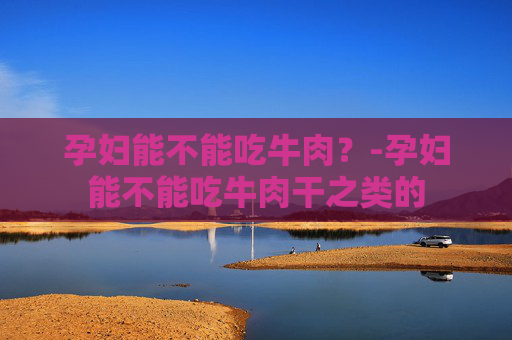 孕妇能不能吃牛肉?-孕妇能不能吃牛肉干之类的 孕妇能不能吃牛肉?-孕妇能不能吃牛肉干之类的