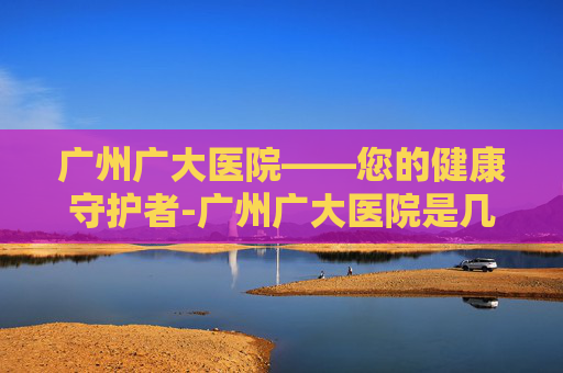 广州广大医院——您的健康守护者-广州广大医院是几级医院
