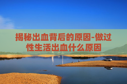 揭秘出血背后的原因-做过性生活出血什么原因
