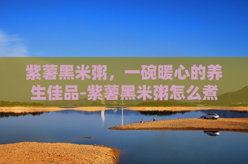紫薯黑米粥，一碗暖心的养生佳品-紫薯黑米粥怎么煮