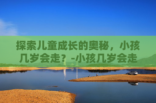 探索儿童成长的奥秘,小孩几岁会走?-小孩几岁会走路 探索儿童成长的奥秘,小孩几岁会走?-小孩几岁会走路