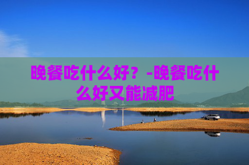 晚餐吃什么好?-晚餐吃什么好又能减肥 晚餐吃什么好?-晚餐吃什么好又能减肥