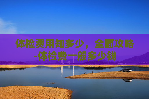 体检费用知多少，全面攻略-体检费一般多少钱