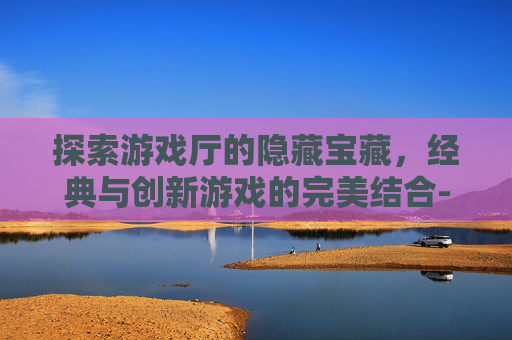 探索游戏厅的隐藏宝藏，经典与创新游戏的完美结合-游戏厅的游戏币通用吗