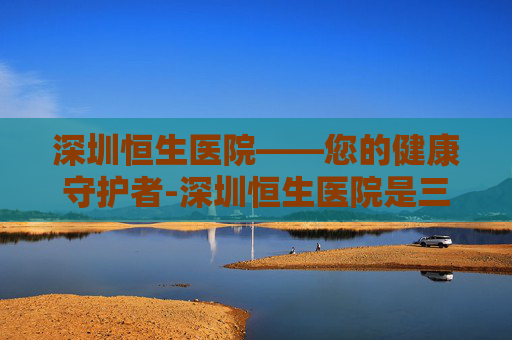 深圳恒生医院——您的健康守护者-深圳恒生医院是三甲吗