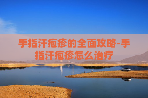 手指汗疱疹的全面攻略-手指汗疱疹怎么治疗
