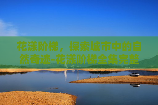 花漾阶梯,探索城市中的自然奇迹-花漾阶梯全集完整版 花漾阶梯,探索城市中的自然奇迹-花漾阶梯全集完整版