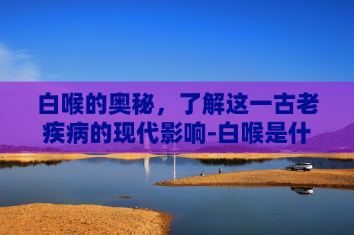 白喉的奥秘,了解这一古老疾病的现代影响-白喉是什么病? 白喉的奥秘,了解这一古老疾病的现代影响-白喉是什么病?