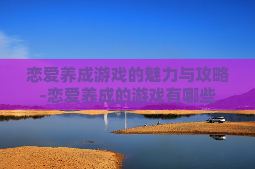 恋爱养成游戏的魅力与攻略-恋爱养成的游戏有哪些