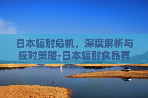 日本辐射危机，深度解析与应对策略-日本辐射食品有哪些