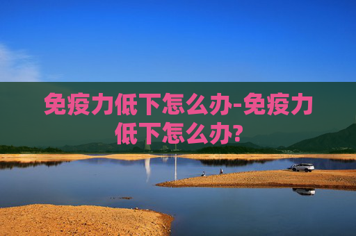 免疫力低下怎么办-免疫力低下怎么办? 免疫力低下怎么办-免疫力低下怎么办?