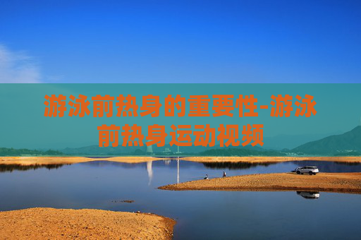 游泳前热身的重要性-游泳前热身运动视频 游泳前热身的重要性-游泳前热身运动视频