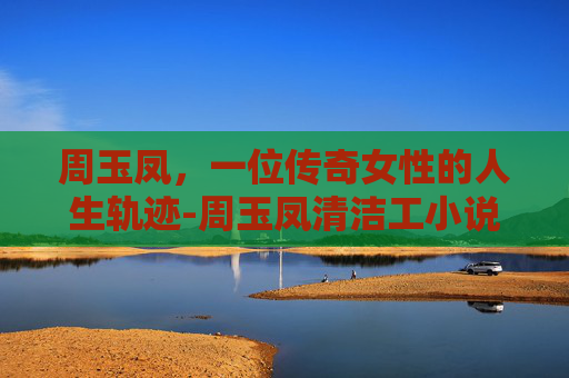 周玉凤，一位传奇女性的人生轨迹-周玉凤清洁工小说