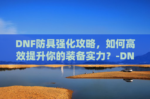 DNF防具强化攻略，如何高效提升你的装备实力？-DNF防具强化的防御变化