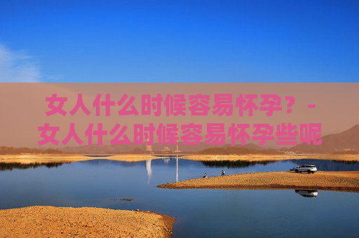 女人什么时候容易怀孕?-女人什么时候容易怀孕些呢 女人什么时候容易怀孕?-女人什么时候容易怀孕些呢