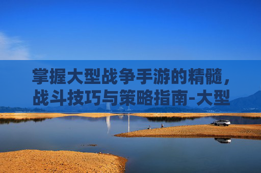 掌握大型战争手游的精髓，战斗技巧与策略指南-大型战争手游有那些