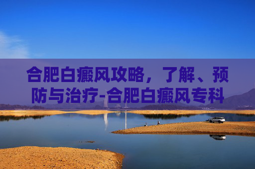 合肥白癜风攻略，了解、预防与治疗-合肥白癜风专科