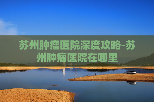 苏州肿瘤医院深度攻略-苏州肿瘤医院在哪里 苏州肿瘤医院深度攻略-苏州肿瘤医院在哪里