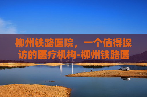 柳州铁路医院，一个值得探访的医疗机构-柳州铁路医院熊建斌