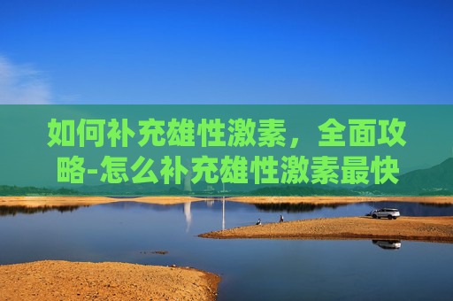 如何补充雄性激素，全面攻略-怎么补充雄性激素最快最有效