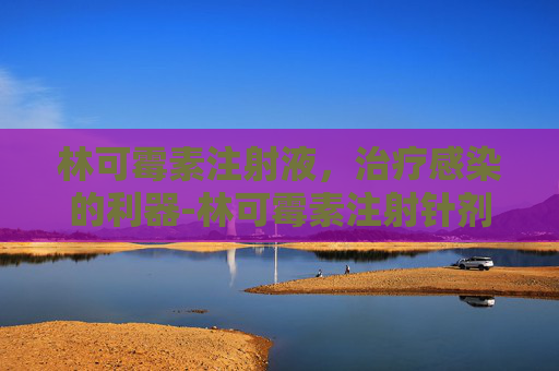 林可霉素注射液,治疗感染的利器-林可霉素注射针剂用法用量 林可霉素注射液,治疗感染的利器-林可霉素注射针剂用法用量